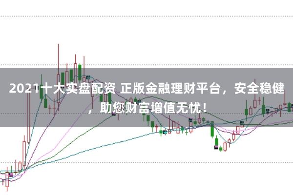 2021十大实盘配资 正版金融理财平台，安全稳健，助您财富增值无忧！