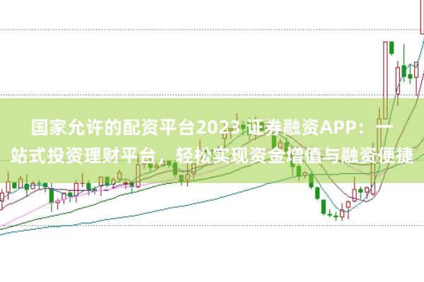 国家允许的配资平台2023 证券融资APP：一站式投资理财平台，轻松实现资金增值与融资便捷