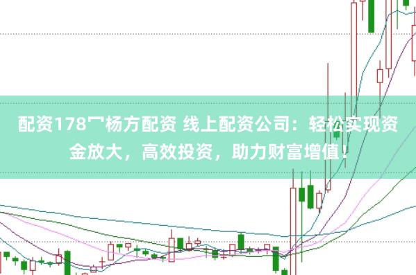 配资178冖杨方配资 线上配资公司：轻松实现资金放大，高效投资，助力财富增值！
