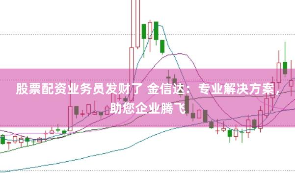 股票配资业务员发财了 金信达：专业解决方案，助您企业腾飞