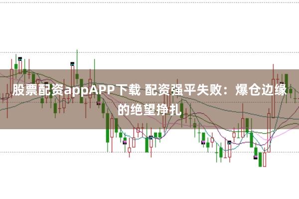 股票配资appAPP下载 配资强平失败：爆仓边缘的绝望挣扎