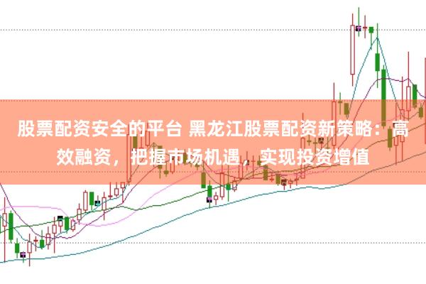股票配资安全的平台 黑龙江股票配资新策略：高效融资，把握市场机遇，实现投资增值