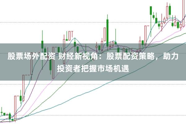 股票场外配资 财经新视角：股票配资策略，助力投资者把握市场机遇