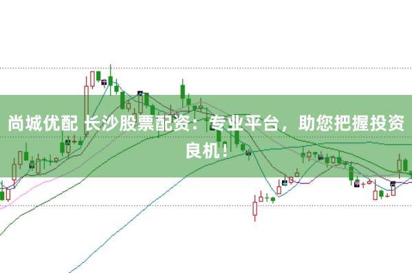 尚城优配 长沙股票配资：专业平台，助您把握投资良机！