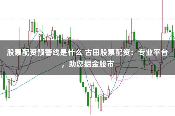 股票配资预警线是什么 古田股票配资：专业平台，助您掘金股市