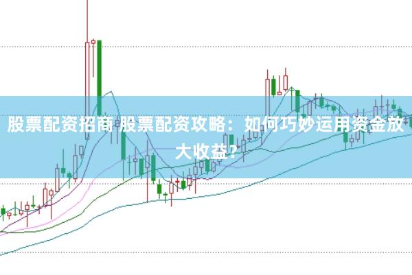 股票配资招商 股票配资攻略：如何巧妙运用资金放大收益？