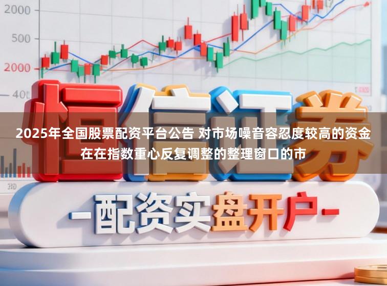 2025年全国股票配资平台公告 对市场噪音容忍度较高的资金在在指数重心反复调整的整理窗口的市
