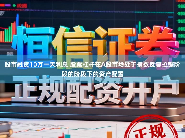 股市融资10万一天利息 股票杠杆在A股市场处于指数反复拉锯阶段的阶段下的资产配置